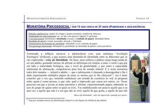 DESENVOLVIMENTO PSICOSSOCIAL PÁGINA 19
MORATÓRIA PSICOSSOCIAL: DOS 13 AOS CERCA DE 21 ANOS (PUBERDADE E ADOLESCÊNCIA)
Relações significativas: grupos de colegas e grupos estranhos; modelos de liderança
Modalidades do relacionamento: ser, ou não, uma pessoa (“alguém”); participar
Crise psicossocial (sentimento): identidade e recusa vs confusão de papeis, identidade difusa
Resultado favorável (virtude associada): devoção e fidelidade
Fortalecedores da formação da identidade: identidade versus confusão de papeis
Psicopatologia relacionada: delinquência, perturbação da identidade do género, surtos psicóticos
Terminada a infância inicia-se a adolescência com uma autêntica “revolução
fisiológica” (Erikson), a que acresce uma demanda de identidade entre as diferentes que se
vão explorando - crise da identidade. De facto, pese embora o púbere esteja longe ainda de
ser um adulto, gostando mesmo de afirmar as diferenças em relação a estes, o certo é que por
um lado a maturidade biológica, seja a nível da genitalidade, e por outro a capacidade
intelectual de abstracção, compelem-no para fora do mundo infantil. E é nesta moratória
entre dois mundos — infantil e adulto — que o adolescente é chamado a desempenhar e lhe é
dado experimentar múltiplos papeis de entre os muitos que se lhe oferecem(1)
; ora é neste
contexto que o seu ego, tentando estabelecer um sentido de coerência no self, se pergunta
sobre quem é como pessoa, o que vale, qual a impressão que causa nos outros, etc. Neste
processo em que o jovem se tenta encontrar e afirmar, experimentando papeis sobretudo no
seio do grupo de iguais entre os quais se revê,. Vai estabelecendo aos poucos aquilo que é ou
quer ser, e aquilo que não é e em que não se revê; aquilo de que gosta, e aquilo de que não
Busca da identidade: valor da impressão causada nos outros.
(1)
Seja por exemplo através de identificação projectiva com figuras de referência que admira.
 