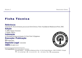 PÁGINA 2 PSICOLOGIA GERAL
Referência
Veríssimo R. Desenvolvimento psicossocial (Erik Erikson). Porto: Faculdade de Medicina do Porto, 2002.
Edição
 2002, Ramiro Veríssimo
1ª Edição: 200 Ex.
Indexação
1. Psicologia do desenvolvimento. 2. Ciclo Vital. 3. Epigénese.
Execução / Publicação
RV Productions
Depósito Legal 183210/02
ISBN 972-9027-12-9
F i ch a T é c n i c a
Correspondência: Prof. Doutor Ramiro Verissimo
Psicologia Médica — Faculdade de Medicina do Porto / Al. Prof. Hernâni Monteiro / 4200-319 PORTO / Portugal
℡+ 351 22 502 3963 // + 351 22 551 9571 // ª + 351 96 501 7796 //  rave@netcabo.pt
 