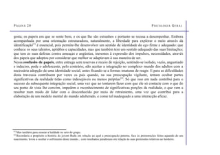 PÁGINA 20 PSICOLOGIA GERAL
gosta; os papeis em que se sente bem, e os que lhe são estranhos e portanto se recusa a desempenhar. Embora
acompanhada por uma orientação estruturadora, naturalmente, a liberdade para explorar o meio através da
identificação(1)
é essencial, pois permite-lhe desenvolver um sentido de identidade do ego firme e adequado: que
conhece os seus talentos, aptidões e capacidades, mas que também tem um sentido adequado das suas limitações;
que tem as suas defesas contra ameaças e angústias, inerentes à expressão dos impulsos, necessidades, através
dos papeis que adoptou por considerar que melhor se adaptavam à sua maneira de ser.
Nessa confusão de papeis, entre entrega sem reservas e receio de rejeição, sentindo-se isolado, vazio, angustiado
e indeciso, pode o adolescente, pelo contrário, não aceitar a integração no complexo mundo dos adultos com a
necessária adopção de uma identidade social, antes fixando-se a formas imaturas de reagir. E para as dificuldades
desta travessia contribuem por vezes os pais quando, na sua preocupação vigilante, tentam ocultar partes
significativas da realidade tidas como indesejáveis ou menos próprias(2)
. Só que isso em nada contribui para o
sucesso da subsequente integração social, uma vez que ao tentarem fazer com que ele só contacte com o que do
seu ponto de vista lhe convém, impedem o reconhecimento de significativas porções da realidade, o que vem a
resultar num modo de lidar com o desconhecido por meio de retraimento, uma vez que contribui para a
elaboração de um modelo mental do mundo adulterado, e como tal inadequado a uma interacção eficaz.
(1)
Mas também para ensaiar a lealdade no seio do grupo.
(2)
Recordaria a propósito a história do jovem Buda em relação ao qual a preocupação paterna, face às premonições feitas aquando do seu
nascimento, levou a ocultar o sofrimento deste mundo... com resultados paradoxais em relação às suas pretensões relativas ao herdeiro.
 