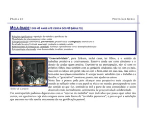 PÁGINA 22 PSICOLOGIA GERAL
MEIA-IDADE: DOS 40 ANOS ATÉ CERCA DOS 60 (ADULTO)
Relações significativas: repartição do trabalho e partilha no lar
Modalidades do relacionamento: criar, cuidar
Crise psicossocial (sentimento): generatividade, produtividade vs estagnação, imersão em si
Resultado favorável (virtude associada): produção e cuidado, carinho
Fortalecedores da formação da identidade: liderança e proselitismo versus desresponsabilização
Psicopatologia relacionada: crise da meia-idade, invalidez prematura
“Generatividade”, para Erikson, inclui casar, ter filhos, e o sentido de
trabalhar produtiva e criativamente. Envolve ainda um certo altruísmo e o
desejo de ajudar quem precisa. Exprime-se na preocupação, não só com os
próprios filhos, mas também com as gerações vindouras; não só com os pais,
mas com os idosos em geral; não só com o bem-estar em sua casa, mas com o
bem-estar no espaço comunitário. E sempre assim: satisfeito com o trabalho e a
família, o “generativo” mostra-se pronto para ajudar os outros.
Nesta fase a pessoa pode pois alcançar uma perspectiva mais alargada do
mundo ao reflectir sobre o seu papel na vida e no mundo, preocupando-se com
dar sentido ao que faz, sentindo-se útil e parte de uma comunidade; e assim
desenvolvendo, normalmente, sentimentos de generatividade solidariedade.
Em contrapartida podemos deparar-nos com o “reverso da medalha” num indivíduo que pouco quer saber dos
outros, um egocêntrico cuja vida estagnou numa certa forma de “invalidez prematura”, e para o qual a satisfação
que encontra na vida resulta unicamente da sua gratificação pessoal.
Senhor de si próprio
 