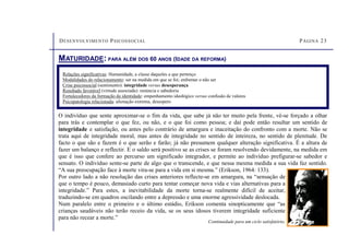 DESENVOLVIMENTO PSICOSSOCIAL PÁGINA 23
MATURIDADE: PARA ALÉM DOS 60 ANOS (IDADE DA REFORMA)
Relações significativas: Humanidade, a classe daqueles a que pertenço
Modalidades do relacionamento: ser na medida em que se foi; enfrentar o não ser
Crise psicossocial (sentimento): integridade versus desesperança
Resultado favorável (virtude associada): renúncia e sabedoria
Fortalecedores da formação da identidade: empenhamento ideológico versus confusão de valores
Psicopatologia relacionada: alienação extrema, desespero
O indivíduo que sente aproximar-se o fim da vida, que sabe já não ter muito pela frente, vê-se forçado a olhar
para trás e contemplar o que fez, ou não, e o que foi como pessoa; e daí pode então resultar um sentido de
integridade e satisfação, ou antes pelo contrário de amargura e inaceitação do confronto com a morte. Não se
trata aqui de integridade moral, mas antes de integridade no sentido de inteireza, no sentido de plenitude. De
facto o que são e fazem é o que serão e farão; já não presumem qualquer alteração significativa. É a altura de
fazer um balanço e reflectir. E o saldo será positivo se as crises se foram resolvendo devidamente, na medida em
que é isso que confere ao percurso um significado integrador, e permite ao indivíduo prefigurar-se sabedor e
sensato. O indivíduo sente-se parte de algo que o transcende, e que nessa mesma medida a sua vida faz sentido.
“A sua preocupação face à morte vira-se para a vida em si mesma.” (Erikson, 1964: 133).
Por outro lado a não resolução das crises anteriores reflecte-se em amargura, na “sensação de
que o tempo é pouco, demasiado curto para tentar começar nova vida e vias alternativas para a
integridade.” Para estes, a inevitabilidade da morte torna-se realmente difícil de aceitar,
traduzindo-se em quadros oscilando entre a depressão e uma enorme agressividade deslocada.
Num paralelo entre o primeiro e o último estádio, Erikson comenta sinopticamente que “as
crianças saudáveis não terão receio da vida, se os seus idosos tiverem integridade suficiente
para não recear a morte.”
Continuidade para um ciclo satisfatório.
 