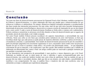 PÁGINA 24 PSICOLOGIA GERAL
C o n cl u s ã o
Tal como nas fases do desenvolvimento psicossexual de Sigmund Freud e Karl Abraham, também a perspectiva
de Erikson é desenvolvimentista, e a maior elaboração das fases que propõe para o desenvolvimento do ego
referem-se à infância e à adolescência. No entanto, distancia-se daquela concepção porquanto o reconhecimento
das fases resulta das interacções psicossociais. Ou seja, nelas, mais do que uma mera sucessão biologicamente
determinada de processos neurofisiológicos, descrevem-se os passos cruciais de maturação do ego na sua relação
com o meio social. E onde a teoria do desenvolvimento freudiana se fecha sobre si mesma com a adolescência,
Erikson continua a caracterizar os processos envolvidos durante as fases do desenvolvimento que se seguem, da
juventude, através da meia-idade, e até à idade avançada.
Tal como Freud, também Erikson procura reconhecer em aspectos transculturais a universalidade das suas
reflexões. Neste caso sobre as oito fases que considera partes inelutáveis do ciclo vital humano; se bem que
reconheça desde logo que cada pessoa as pode passar de maneiras diferentes conforme a cultura envolvente, as
circunstâncias concretas, e a personalidade. Este modelo do desenvolvimento psicossocial foi por ele concebido a
partir do princípio epigenético do crescimento organísmico in utero, encarando-o desse modo como um processo
faseado em que as coisas se sucedem a dada altura, e de acordo com determinada ordem,… no que dependem
criticamente do que as antecede, e vão condicionar o que lhes sucede. Mas também reconhece que o trabalho de
elaboração em determinada fase, nunca é final: um antigo conflito pode ser reactivado a qualquer momento por
um episódio vivenciado como crítico.
Na sua heterodoxia esta perspectiva da personalidade é mais positiva e menos depressiva que a de Freud.
Sobretudo na medida em que, se deste ponto de vista o indivíduo é agora co-responsabilizado pelo seu
desenvolvimento, isso acaba por também resultar num certo clima de optimismo. Seja na medida em que as
pessoas têm nas mãos o seu próprio destino, dado que têm ao seu alcance, em cada estado, a possibilidade de
modificar o seu comportamento. Ou seja, os padrões fixos e imutáveis não são mais aceitáveis, uma vez
submetidos ao tempo e caldeados por experiências adequadas.
 
