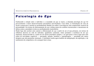 DESENVOLVIMENTO PSICOSSOCIAL PÁGINA 25
P s i c o l o g i a d o E g o
Enaltecendo a relação entre o indivíduo e a sociedade em que se insere, a chamada psicologia do ego foi
provavelmente o maior desenvolvimento psicanalítico pós-freudiano. Com efeito, as formulações do virar do
século começavam a mostrar-se profundamente datadas em ordem a providenciar uma compreensão razoável da
personalidade. Em termos de funcionamento do ego a ênfase posta nos conflitos inconscientes e mecanismos de
defesa contra a ansiedade revelava-se profundamente insatisfatória.
Desde logo não aceitam estes autores a diferenciação do ego a partir de um id cuja primazia, em termos de
influência decisiva na vida do indivíduo, igualmente contestam. Antes postulam a existência de um ego
autónomo, desenvolvendo-se a partir de um núcleo prototípico próprio, e no qual passa a haver lugar para uma
esfera de actividades cognitivas — percepção, atenção, memória, e aprendizagem — presididas por outros
desígnios que não puramente instintuais. A satisfação resulta agora também da manipulação, da exploração, e de
sentimentos de competência e de conseguir fazer coisas.
 