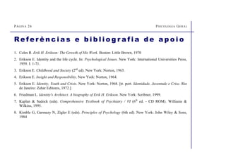 PÁGINA 26 PSICOLOGIA GERAL
Re fe r ê n c i a s e b i b l i o g r a f i a d e a p o i o
1. Coles R. Erik H. Erikson: The Growth of His Work. Boston: Little Brown, 1970
2. Erikson E. Identity and the life cycle. In: Psychological Issues. New York: International Universities Press,
1959. I: 1-71.
3. Erikson E. Childhood and Society (2nd
ed). New York: Norton, 1963.
4. Erikson E. Insight and Responsibility. New York: Norton, 1964.
5. Erikson E. Identity, Youth and Crisis. New York: Norton, 1968. [tr. port. Identidade, Juventude e Crise. Rio
de Janeiro: Zahar Editores, 1972.]
6. Friedman L. Identity's Architect. A biography of Erik H. Erikson. New York: Scribner, 1999.
7. Kaplan  Sadock (eds). Comprehensive Textbook of Psychiatry / VI (6th
ed. - CD ROM). Williams 
Wilkins, 1995.
8. Kimble G, Garmezy N, Zigler E (eds). Principles of Psychology (6th ed). New York: John Wiley  Sons,
1984
 