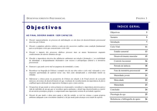 DESENVOLVIMENTO PSICOSSOCIAL PÁGINA 3
O b j e c t i vo s
AO FINAL DEVERÁ S ABER / SER CAPAZ DE:
• Discutir sequencialmente, no processo de individuação, as oito fases do desenvolvimento psicossocial
descritas por Erikson.
• Discutir a epigénese afectiva relativa a cada um dos sucessivos conflitos como condição fundamental
para as principais crises que caracterizam o ciclo vital.
• Discutir o impacto dos processos diádicos precoces mais ou menos harmoniosos enquanto
condicionantes da ulterior dinâmica do ego.
• Elucidar a importância decisiva das influências ambientais em relação à formação e / ou estabilidade
da identidade; e designadamente ilustrando-o com recurso à antropologia cultural e à moratória
psicossocial.
• Enunciar o que pode correr mal na epigénese da intimidade, e como.
• Reconhecer na biografia de Erikson o exemplo vivo da sua obra sobre o ciclo vital, relevando a crise
enquanto oportunidade de explorar novas vias, bem como identificando a criatividade latente na
rebeldia.
• Diferenciar a tónica posta na perspectiva de Erikson em relação à de Freud através do acrescido
interesse, em termos de desenvolvimento do ego, resultante do reconhecimento da importância do fulcro
conflitual agora deslocado dos imperativos biológicos para o meio externo.
• Perspectivar de que modo se retira primazia ao id passando a reconhecer a importância decisiva para a
vida do indivíduo de um ego que se reconhece agora autónomo, e desde logo desenvolvendo-se a partir
de um núcleo prototípico próprio, e comportando uma importante vertente de actividade cognitiva.
• Discutir de que modo o idoso para quem a vida faz sentido, se revê na criança, a quem propicia
ambiente adequado a um crescimento saudável, e de que modo pode alcançar esse estado de espírito.
Objectivos 3
Sumário 5
Introdução 7
Ciclo Vital 11
Estádio sensorial 13
Desenvolvimento muscular 15
Controlo locomotor 16
Período de latência 18
Fase da moratória psicossocial 19
Maioridade jovem 21
Meia-idade 22
Maturidade 23
Conclusão 24
Psicologia do ego 25
Referências e bibliografia de apoio 26
ÍNDICE GERAL
 