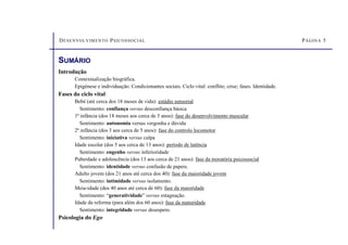 DESENVOLVIMENTO PSICOSSOCIAL PÁGINA 5
Introdução
Contextualização biográfica.
Epigénese e individuação. Condicionantes sociais. Ciclo vital: conflito; crise; fases. Identidade.
Fases do ciclo vital
Bebé (até cerca dos 18 meses de vida): estádio sensorial
Sentimento: confiança versus desconfiança básica
1ª infância (dos 18 meses aos cerca de 3 anos): fase do desenvolvimento muscular
Sentimento: autonomia versus vergonha e dúvida
2ª infância (dos 3 aos cerca de 5 anos): fase do controlo locomotor
Sentimento: iniciativa versus culpa
Idade escolar (dos 5 aos cerca de 13 anos): período de latência
Sentimento: engenho versus inferioridade
Puberdade e adolescência (dos 13 aos cerca de 21 anos): fase da moratória psicossocial
Sentimento: identidade versus confusão de papeis.
Adulto jovem (dos 21 anos até cerca dos 40): fase da maioridade jovem
Sentimento: intimidade versus isolamento.
Meia-idade (dos 40 anos até cerca de 60): fase da maioridade
Sentimento: “generatividade” versus estagnação.
Idade da reforma (para além dos 60 anos): fase da maturidade
Sentimento: integridade versus desespero.
Psicologia do Ego
SUMÁRIO
 