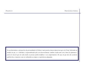 PÁGINA 6 PSICOLOGIA GERAL
Na sua heterodoxia, a perspectiva da personalidade de Erikson é mais positiva (menos depressiva) que a de Freud. Sobretudo na
medida em que, se o indivíduo é responsabilizado pelo seu desenvolvimento, também resulta num certo clima de optimismo o
ponto de vista de que em cada estado as pessoas podem modificar o seu comportamento. Ou seja, de que não são aceitáveis
padrões fixos e imutáveis, uma vez submetidos ao tempo e a experiências adequadas.
 