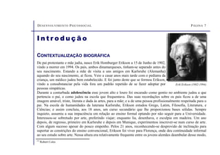 DESENVOLVIMENTO PSICOSSOCIAL PÁGINA 7
CONTEXTUALIZAÇÃO BIOGRÁFICA
De pai protestante e mãe judia, nasce Erik Homburger Erikson a 15 de Junho de 1902,
vindo a morrer em 1994. Os pais, ambos dinamarqueses, tinham-se separado antes do
seu nascimento. Estando a mãe de visita a uns amigos em Karlsruhe (Alemanha)
aquando do seu nascimento, aí ficou. Veio a casar anos mais tarde com o pediatra da
criança, um médico judeu bem estabelecido. E foi junto deste que se formou Erikson,
vindo a consubstanciar pela vida fora um padrão repetido de se fazer adoptar por
pessoas simpáticas.
Durante a conturbada adolescência esse jovem alto e louro foi encarado como gentio no ambiente judeu a que
pertencia o pai, e como judeu na escola que frequentava. Das suas recordações sobre os pais ficou a de uma
imagem amável, triste, literata e dada às artes, para a mãe; e a de uma pessoa profissionalmente respeitada para o
pai. Na escola de humanidades da luterana Karlsruhe, Erikson estudou Grego, Latim, Filosofia, Literatura, e
Ciências; e assim concluiu, aos 18 anos, um curso secundário que lhe proporcionou bases sólidas. Sempre
inquieto, assumiu a sua impaciência em relação ao ensino formal optando por não seguir para a Universidade.
Interessou-se sobretudo por arte, preferindo viajar; enquanto lia, desenhava, e esculpia em madeira. Um ano
depois, de regresso, primeiro em Karlsruhe e depois em Munique, experimentou inscrever-se num curso de arte.
Com algum sucesso apesar do pouco empenho. Pelos 21 anos, reconhecendo-se desprovido de inclinação para
suportar as constrições do ensino convencional, Erikson foi viver para Florença, onde deu continuidade informal
ao seu estudo sobre arte. Nessa altura era relativamente frequente entre os jovens alemães deambular desse modo,
Erik Erikson (1902-1994)
I n t r o d u ç ã o
(1)
Robert Coles
 