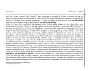 PÁGINA 8 PSICOLOGIA GERAL
pelo que Erikson, como diz o seu biógrafo(1)
, pôde “atravessar os seus anos de rebeldia e confusão sem que por
isso se sentisse particularmente excluído, e como tal remetido para comportamentos defensivos; antes podendo
explorar os limites do seu próprio momentum.” E assim mitigando as asperezas da crise de identidade,
atravessou ele o que mais tarde viria a chamar de moratória psicossocial.
Pelos 24-25 anos tinha concluído a sua passagem para a fase do adulto jovem: de volta a Karlsruhe, estava
preparado para estruturar o início da sua vida adulta em torno do ensino de arte. No ano de 1927 tinha Freud 71
anos, e a sua filha mais nova, Anna, uma educadora e psicanalista, tinha-se lançado no empreendimento de uma
escola de orientação analítica para crianças. Erikson também se tinha envolvido no ensino infantil(1)
, e além disso
andava a fazer psicanálise didáctica com a Anna Freud no Instituto de Psicanálise de Viena. Ora nessa altura,
para dizer o mínimo, qualquer tentativa de abordagem analítica ao tratamento ou ensino de crianças era
considerada como uma proposta bastante radical. Dos Freud, com as suas propostas educacionais e terapêuticas,
poder-se-ia dizer que eram suficientemente não alinhados com as concepções dominantes, para que Erikson
conseguisse encontrar o seu lugar entre eles. Pode mesmo reconhecer-se que em 1927 havia uma certa afinidade
configuracional entre a sua história pessoal e a história da psicanálise enquanto profissão. Mas qual era então o
papel de um artista novato e sem formação académica entre os teóricos e intelectuais de nível tão elevado como
os do Instituto de Psicanálise de Viena? Erikson recorda esta mudança epifânica com a sua analista: “Observando
eu uma vez mais que não percebia qual a razão de ser para o enquadramento das minhas tendências artísticas num
contexto intelectual de tão elevado gabarito, Anna respondia simplesmente: ‘Podes ajudar a compreender.’” Tal
como para Freud os sonhos tinham sido a principal via de acesso ao inconsciente, Erikson reconhecia agora na
observação das brincadeiras infantis a via para compreender o ego e o seu desenvolvimento. Permaneceu em
Viena por mais seis anos, até 1933. E assim foi que entretanto o foco do seu interesse artístico pela natureza se
foi deslocando para a análise infantil, em aprendendo psicanálise através do estudo das brincadeiras; bem como
de par com as suas próprias associações livres enquanto paciente. Desse modo, sob supervisão de Anna Freud, foi
(1)
Pela mão de Peter Blos
 