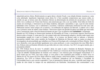DESENVOLVIMENTO PSICOSSOCIAL PÁGINA 9
adquirindo perícia clínica. Relativamente ao agora idoso e doente Freud, a sua relação distante resumia-se a uma
certa admiração. Igualmente importante nessa altura foi o bem sucedido compromisso que nasceu então, no
sentido em que se tornou outro dos elementos fulcrais na determinação da estrutura do seu percurso vital. Com
efeito veio a conhecer em Viena Joan Serson, uma americana que viria a ser sua mulher. Esta tinha um título de
mestre em sociologia, e interessava-se por dança moderna, educação e psicanálise; o que, a par de uma enorme
habilidade como escritora, veio a sedimentar a excelente e talentosa colaboração intelectual de toda uma vida.
Publicaram mesmo vários artigos em co-autoria, e na atribuição da regência em Harvard a cadeira veio a ficar
com o primeiro nome de ambos como titulares. Atravessava agora um período de plena actividade que mais tarde
viria a caracterizar como a fase do desenvolvimento em que o ego se polariza entre intimidade e isolamento.
Quando em 1933 Erikson se formou pelo Instituto de Psicanálise de Viena, o envolvente espectro Nazi/Fascista
pairava sobre a Europa. E como para ele o lar sempre tinha sido fortuitamente adoptivo, decidiu então seguir uma
oportunidade surgida de ir para os Estados Unidos. Aí se tornou, em Boston onde se radicara, o primeiro
psicanalista infantil; bem como membro da Faculdade de Medicina de Harvard, onde se juntou ao grupo de
investigadores da personalidade que trabalhava na Clínica de Psicologia sob a orientação de Henry Murray. Neste
novo domicílio, com uma profissão igualmente nova como professor, e com o nascimento dos seus filhos Kai e
Jon, Erikson estava já bastante diferente do que tinha sido aos vinte e tal anos. Aos 30-31 era agora marido, pai, e
psicanalista infantil.
Em 1936 Erikson fez-se de novo “à estrada”, desta vez para ir para o Instituto de Relações Humanas do
departamento de psiquiatria da Universidade de Yale. Embora já o trouxesse da Clínica de Psicologia de Harvard,
o tipo de trabalho interdisciplinar do instituto veio reforçar o seu interesse pela investigação transcultural. E é
desse modo que em 1938, com outro colega, se vem juntar a uma expedição para estudar os índios Sioux no
Dakota do sul. Na reserva de Pine Ridge observou então crianças, entrevistou adultos, e estudou as suas práticas
educativas. Em 1939 os Erikson foram para a Califórnia, juntando-se ele em Berkeley à Faculdade da
Universidade local a cujo convite respondera. E por aí permaneceu durante dez anos, o período mais longo sem
mudar de sítio desde os tempos da sua adolescência em Karlsruhe. Inicialmente deu continuidade à sua
 