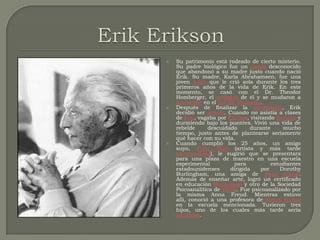 Erik EriksonSu patrimonio está rodeado de cierto misterio. Su padre biológico fue un danés desconocido que abandonó a su madre justo cuando nació Erik. Su madre, Karla Abrahamsen, fue una joven judía que le crió sola durante los tres primeros años de la vida de Erik. En este momento, se casó con el Dr. Theodor Homberger, el pediatra de él y se mudaron a Karlsruhe en el sur de Alemania.Después de finalizar la secundaria, Erik decidió ser artista. Cuando no asistía a clases de arte, vagaba por Europa, visitando museos y durmiendo bajo los puentes. Vivió una vida de rebelde descuidado durante mucho tiempo, justo antes de plantearse seriamente qué hacer con su vida.Cuando cumplió los 25 años, un amigo suyo, Peter Blos (artista y más tarde psicoanalista), le sugirió que se presentara para una plaza de maestro en una escuela experimental para estudiantes estadounidenses dirigida por Dorothy Burlingham, una amiga de Anna Freud. Además de enseñar arte, logró un certificado en educación Montessori y otro de la Sociedad Psicoanalítica de Viena. Fue psicoanalizado por la misma Anna Freud. Mientras estuvo allí, conoció a una profesora de danza teatral en la escuela mencionada. Tuvieron tres hijos, uno de los cuales más tarde sería sociólogo.