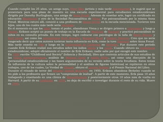 Cuando cumplió los 25 años, un amigo suyo, Peter Blos (artista y más tarde psicoanalista), le sugirió que se presentara para una plaza de maestro en una escuela experimental para estudiantes estadounidenses dirigida por Dorothy Burlingham, una amiga de Anna Freud. Además de enseñar arte, logró un certificado en educación Montessori y otro de la Sociedad Psicoanalítica de Viena. Fue psicoanalizado por la misma Anna Freud. Mientras estuvo allí, conoció a una profesora de danza teatral en la escuela mencionada. Tuvieron tres hijos, uno de los cuales más tarde sería sociólogo.En el momento en que los nazis toman el poder, abandonan Viena y se dirigen primero a Copenague y luego a Boston. Erikson aceptó un puesto de trabajo en la Escuela de Medicina de Harvard y practicó psicoanálisis de niños en su consulta privada. En este tiempo, logró codearse con psicólogos de la talla de Henry Murray y KurtLewin, así como los antropólogosRuth Benedict, Margaret Mead y Gregory Bateson. Creo que no sería exagerado decir que estos autores tuvieron tanta influencia en Erik, como la tuvo Sigmund sobre Anna Freud.Más tarde enseñó en Yale y luego en la Universidad de California en Berkeley. Fue durante este período cuando Erik Erikson realizó sus estudios sobre los indios lakota y los yurok. Cuando obtuvo su ciudadanía estadounidense, adoptó oficialmente el nombre de Erik Erikson; nadie sabe por qué escogió este nombre.En 1950 escribe “Childhood and Society” (Infancia y Sociedad), libro que contenía artículos de sus estudios de las tribus norteamericanas, análisis de Máximo Gorki y Adolfo Hitler, así como una discusión de la “personalidad estadounidense y las bases argumentales de su versión sobre la teoría freudiana. Estos temas (la influencia de la cultura sobre la personalidad y el análisis de figuras históricas) se repitieron en otros trabajos, uno de los cuales, La Verdad de Ghandi, obtuvo el premio Pulitzer y el Premio Nacional del Libro.Durante el reinado de terror del senadorJoseph McCarthy en 1950, Erikson abandona Berkeley cuando se les pide a los profesores que firmen un “compromiso de lealtad”. A partir de este momento, Erik pasa 10 años trabajando y enseñando en una clínica de Massachussets y posteriormente otros 10 años más de vuelta en Harvard. A partir de su jubilación en 1970, no deja de escribir e investigar durante el resto de su vida. Muere en 1994.