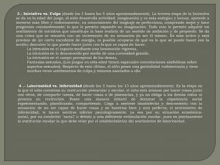  3.- Iniciativa vs. Culpa (desde los 3 hasta los 5 años aproximadamente). La tercera etapa de la Iniciativa se da en la edad del juego, el niño desarrolla actividad, imaginación y es más enérgico y locuaz, aprende a moverse más libre y violentamente, su conocimiento del lenguaje se perfecciona, comprende mejor y hace preguntas constantemente; lo que le permite expandir su imaginación. Todo esto le permite adquirir un sentimiento de iniciativa que constituye la base realista de un sentido de ambición y de propósito. Se da una crisis que se resuelve con un incremento de su sensación de ser él mismo. Es más activo y está provisto de un cierto excedente de energía, es posible ocuparse de qué es lo que se puede hacer con la acción; descubre lo que puede hacer junto con lo que es capaz de hacer. La intrusión en el espacio mediante una locomoción vigorosa, La intrusión en lo desconocido por medio de una curiosidad grande, La intrusión en el campo perceptual de los demás, Fantasías sexuales, (Los juegos en esta edad tienen especiales connotaciones simbólicas sobre aspectos sexuales). Respecto de esto último, el niño posee una genitalidad rudimentaria y tiene muchas veces sentimientos de culpa y temores asociados a ello  4 .- Laboriosidad vs. Inferioridad (desde los 5 hasta los 13 años aproximadamente). Es la etapa en la que el niño comienza su instrucción preescolar y escolar, el niño está ansioso por hacer cosas junto con otros, de compartir tareas, de hacer cosas o de planearlas, y ya no obliga a los demás niños ni provoca su restricción. Posee una manera infantil de dominar la experiencia social experimentando, planificando, compartiendo. Llega a sentirse insatisfecho y descontento con la sensación de no ser capaz de hacer cosas y de hacerlas bien y aún perfecta; el sentimiento de inferioridad, le hacen sentirse inferior psicológicamente, ya sea por su situación económica- social, por su condición "racial" o debido a una deficiente estimulación escolar, pues es precisamente la institución escolar la que debe velar por el establecimiento del sentimiento de laboriosidad. 