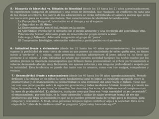 5.- Búsqueda de Identidad vs. Difusión de Identidad (desde los 13 hasta los 21 años aproximadamente). Se experimenta búsqueda de identidad y una crisis de identidad, que reavivará los conflictos en cada una de las etapas anteriores; los padres de los adolescentes se verán enfrentando situaciones nuevas que serán un nuevo reto para su misión orientadora. Son características de identidad del adolescente: La Perspectiva Temporal, orientación en el tiempo y en el espacio La Seguridad en Sí Mismo La Experimentación con el Rol, énfasis en la acción El Aprendizaje interés por el contacto con el medio ambiente y una estrategia del aprendizaje vital. Polarización Sexual: Adecuado grado de desarrollo del propio interés sexual. Liderazgo y Adhesión: Adecuada integración al grupo de "pares". El Compromiso Ideológico, orientación valorativa y participación en el ambiente. 6.- Intimidad frente a aislamiento (desde los 21 hasta los 40 años aproximadamente). La intimidad supone la posibilidad de estar cerca de otros ya que posees un sentimiento de saber quién eres, no tienes miedo a “perderte” a ti mismo, como presentan muchos adolescentes el joven adulto ya no tiene que probarse a sí mismo. A esta dificultad se añade que nuestra sociedad tampoco ha hecho mucho por los adultos jóvenes la tendencia maladaptativa que Erikson llama promiscuidad, se refiere particularmente a volverse demasiado abierto, muy fácilmente, sin apenas esfuerzo y sin ninguna profundidad o respeto por tu intimidad. Esta tendencia se puede dar tanto con tu amante, como con tus amigos, compañeros y vecinos. 7.- Generatividad frente a estancamiento (desde los 40 hasta los 60 años aproximadamente). Periodo dedicado a la crianza de los niños la tarea fundamental aquí es lograr un equilibrio apropiado entre la productividad y el estancamiento la productividad es una extensión del amor hacia el futuro. Tiene que ver con una preocupación sobre la siguiente generación y todas las demás futuras: teniendo y criando los hijos, la enseñanza, la escritura, la inventiva, las ciencias y las artes, el activismo social complementan la tarea de productividad. En definitiva, cualquier cosa que llene esa “vieja necesidad de ser necesitado”, el estancamiento, por otro lado, es la “auto-absorción”; cuidar de nadie personas tratan de ser tan productivas que llega un momento en que no se pueden permitir nada de tiempo para sí mismos, para relajarse y descansar. Al final, estas personas tampoco logran contribuir algo a la sociedad. Esta es la etapa de la “crisis de la mediana edad” se pregunta “¿Qué estoy haciendo aquí?”. 