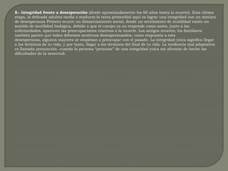 8.- Integridad frente a desesperación (desde aproximadamente los 60 años hasta la muerte). Esta última etapa, la delicada adultez tardía o madurez la tarea primordial aquí es lograr una integridad con un mínimo de desesperanza Primero ocurre un distanciamiento social, desde un sentimiento de inutilidad existe un sentido de inutilidad biológica, debido a que el cuerpo ya no responde como antes, junto a las enfermedades, aparecen las preocupaciones relativas a la muerte. Los amigos mueren; los familiares también parece que todos debemos sentirnos desesperanzados; como respuesta a esta desesperanza, algunos mayores se empiezan a preocupar con el pasado. La integridad yoica significa llegar a los términos de tu vida, y por tanto, llegar a los términos del final de tu vida. La tendencia mal adaptativa es llamada presunción. cuando la persona “presume” de una integridad yoica sin afrontar de hecho las dificultades de la senectud. 