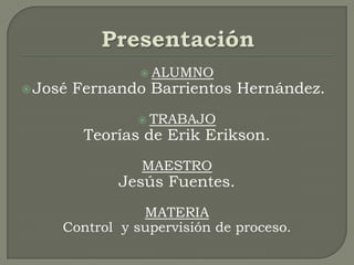 Presentación ALUMNO José Fernando Barrientos Hernández. TRABAJO Teorías de Erik Erikson. MAESTRO Jesús Fuentes. MATERIA Control  y supervisión de proceso. 