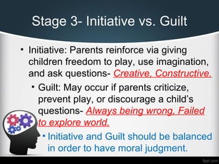 Stage 3- Initiative vs. Guilt
• Initiative: Parents reinforce via giving
children freedom to play, use imagination,
and ask questions- Creative, Constructive.
• Guilt: May occur if parents criticize,
prevent play, or discourage a child’s
questions- Always being wrong, Failed
to explore world.
• Initiative and Guilt should be balanced
in order to have moral judgment.
 