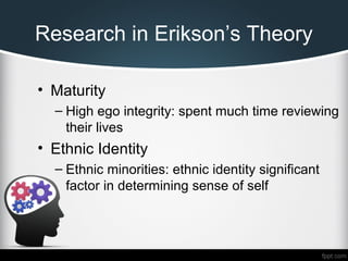 Research in Erikson’s Theory
• Maturity
– High ego integrity: spent much time reviewing
their lives
• Ethnic Identity
– Ethnic minorities: ethnic identity significant
factor in determining sense of self
 