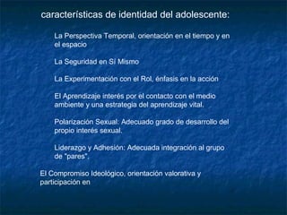 características de identidad del adolescente:  La Perspectiva Temporal, orientación en el tiempo y en el espacio  La Seguridad en Sí Mismo  La Experimentación con el Rol, énfasis en la acción  El Aprendizaje interés por el contacto con el medio ambiente y una estrategia del aprendizaje vital.  Polarización Sexual: Adecuado grado de desarrollo del propio interés sexual.  Liderazgo y Adhesión: Adecuada integración al grupo de "pares".  El Compromiso Ideológico, orientación valorativa y participación en  
