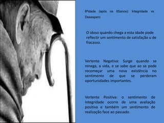 8ºidade (após os 65anos): Integridade vs
Desespero



O idoso quando chega a esta idade pode
reflectir um sentimento de satisfação u de
fracasso.



Vertente Negativa: Surge quando se
renega, a vida, e se sabe que ao se pode
recomeçar uma nova existência no
sentimento de que se perderam
oportunidades importantes.



Vertente Positiva: o sentimento de
integridade ocorre de uma avaliação
positiva e também um sentimento de
realização face ao passado.
 