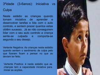 3ºidade (3-6anos): Iniciativa vs
Culpa
Neste estádio as crianças quando
tomam iniciativa de aprender e
desenvolver tarefas e lida com o auto
controlo, e sentem prazer quantos estas
obtêm sucesso. Já se não conseguirem
lidar com o seu auto controlo a criança
sente-se     culpada   e   comporta-se
segundo o seu desejo.

Vertente Negativa: As crianças neste estádio
quando sentem o sentimento de culpa pelo
que fizeram ficam a pensar no que ao
deviam ter feito.


Vertente Positiva: é neste estádio que as
crianças tem a capacidade iniciativa para
iniciar as acções.
 