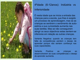 4ºidade (6-12anos): Indústria vs
Inferioridade

É nesta idade que se inicia a entrada das
crianças para a escola, que lhes é exigido
um processo de aprendizagem, mas se as
crianças se sentirem o sentimento de auto-
estima a sua curiosidade aumenta nas
suas tarefas. Mas se não conseguirem
atingir os seus objectivos estas sentem-se
inferiores em relação as outras crianças.
Vertente Negativa: quando as crianças tem
falta de competências perdem o desejo de
aprender porque não sentem confiança nas
suas capacidades.

Vertente    Positiva:  as   crianças    ao
desenvolverem as suas competências o desejo
de aprender aumenta.
 