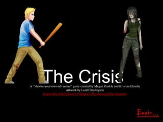 The Crisis

A ―choose-your-own-adventure‖ game created by Megan Runkle and Kristina Elmslie
Artwork by Lord Elmslington
Inspired by Erik Erikson‘s 8 Stages of Psychosocial Development

Begin...

 