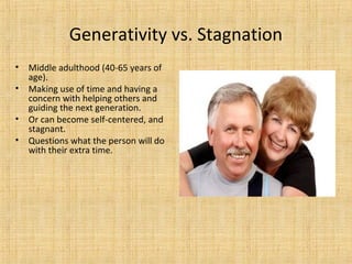 Generativity vs. Stagnation
•
•
•
•

Middle adulthood (40-65 years of
age).
Making use of time and having a
concern with helping others and
guiding the next generation.
Or can become self-centered, and
stagnant.
Questions what the person will do
with their extra time.

 