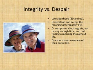 Integrity vs. Despair
• Late adulthood (60-and up).
• Understand and accept the
meaning of temporary life.
• Or complains about regrets, not
having enough time, and not
finding a meaning throughout
life.
• Questions ones overview of
their entire life.

 