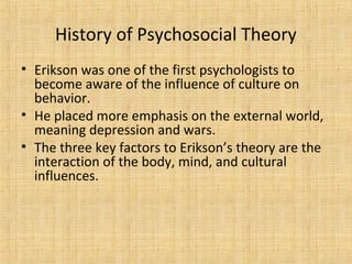 History of Psychosocial Theory
• Erikson was one of the first psychologists to
become aware of the influence of culture on
behavior.
• He placed more emphasis on the external world,
meaning depression and wars.
• The three key factors to Erikson’s theory are the
interaction of the body, mind, and cultural
influences.

 