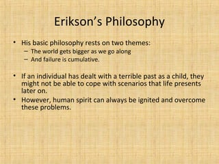Erikson’s Philosophy
• His basic philosophy rests on two themes:
– The world gets bigger as we go along
– And failure is cumulative.

• If an individual has dealt with a terrible past as a child, they
might not be able to cope with scenarios that life presents
later on.
• However, human spirit can always be ignited and overcome
these problems.

 