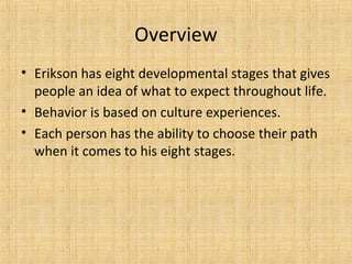 Overview
• Erikson has eight developmental stages that gives
people an idea of what to expect throughout life.
• Behavior is based on culture experiences.
• Each person has the ability to choose their path
when it comes to his eight stages.

 