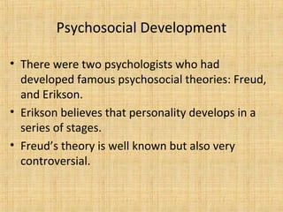 Psychosocial Development
• There were two psychologists who had
developed famous psychosocial theories: Freud,
and Erikson.
• Erikson believes that personality develops in a
series of stages.
• Freud’s theory is well known but also very
controversial.

 