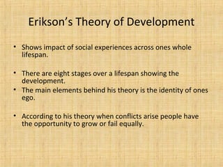 Erikson’s Theory of Development
• Shows impact of social experiences across ones whole
lifespan.
• There are eight stages over a lifespan showing the
development.
• The main elements behind his theory is the identity of ones
ego.
• According to his theory when conflicts arise people have
the opportunity to grow or fail equally.

 