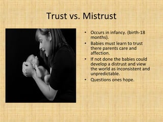 Trust vs. Mistrust
• Occurs in infancy. (birth-18
months).
• Babies must learn to trust
there parents care and
affection.
• If not done the babies could
develop a distrust and view
the world as inconsistent and
unpredictable.
• Questions ones hope.

 