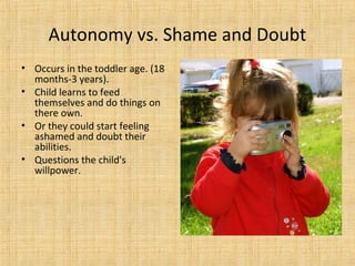 Autonomy vs. Shame and Doubt
• Occurs in the toddler age. (18
months-3 years).
• Child learns to feed
themselves and do things on
there own.
• Or they could start feeling
ashamed and doubt their
abilities.
• Questions the child's
willpower.

 