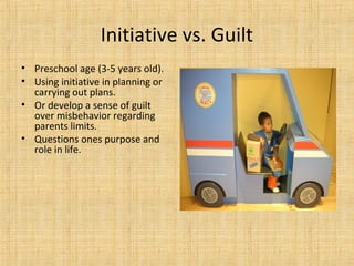 Initiative vs. Guilt
• Preschool age (3-5 years old).
• Using initiative in planning or
carrying out plans.
• Or develop a sense of guilt
over misbehavior regarding
parents limits.
• Questions ones purpose and
role in life.

 
