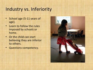 Industry vs. Inferiority
• School age (5-11 years of
age).
• Learn to follow the rules
imposed by schools or
home.
• Or the child can start
believing they are inferior
to others.
• Questions competency.

 