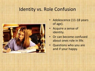 Identity vs. Role Confusion
• Adolescence (11-18 years
of age).
• Acquire a sense of
identity.
• Or can become confused
about ones role in life.
• Questions who you are
and if your happy.

 