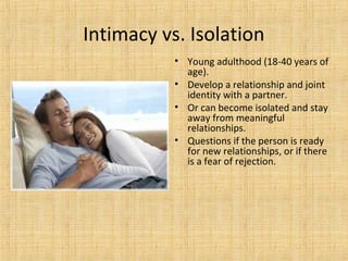 Intimacy vs. Isolation
• Young adulthood (18-40 years of
age).
• Develop a relationship and joint
identity with a partner.
• Or can become isolated and stay
away from meaningful
relationships.
• Questions if the person is ready
for new relationships, or if there
is a fear of rejection.

 