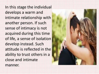 In this stage the individual
develops a warm and
intimate relationship with
another person. If such
sense of intimacy is not
acquired during this time
of life, a sense of isolation
develop instead. Such
attitude is reflected in the
ability to trust others in a
close and intimate
manner.
 