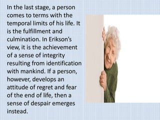 In the last stage, a person
comes to terms with the
temporal limits of his life. It
is the fulfillment and
culmination. In Erikson’s
view, it is the achievement
of a sense of integrity
resulting from identification
with mankind. If a person,
however, develops an
attitude of regret and fear
of the end of life, then a
sense of despair emerges
instead.
 