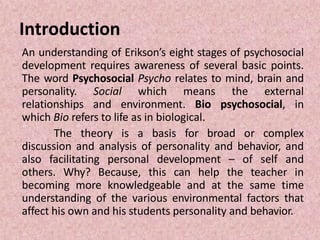 Introduction
An understanding of Erikson’s eight stages of psychosocial
development requires awareness of several basic points.
The word Psychosocial Psycho relates to mind, brain and
personality. Social which means the external
relationships and environment. Bio psychosocial, in
which Bio refers to life as in biological.
The theory is a basis for broad or complex
discussion and analysis of personality and behavior, and
also facilitating personal development – of self and
others. Why? Because, this can help the teacher in
becoming more knowledgeable and at the same time
understanding of the various environmental factors that
affect his own and his students personality and behavior.
 