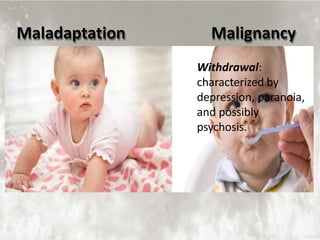 Maladaptation Malignancy
Sensory Maladjustment:
Overly trusting, even gullible,
this person cannot believe
anyone would mean them
harm, and will use all the
defenses at their command to
find an explanation or excuse
for the person who did him
wrong.
Withdrawal:
characterized by
depression, paranoia,
and possibly
psychosis.
 