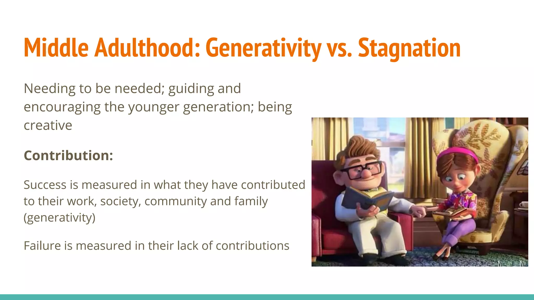 Middle Adulthood: Generativity vs. Stagnation
Needing to be needed; guiding and
encouraging the younger generation; being
creative
Contribution:
Success is measured in what they have contributed
to their work, society, community and family
(generativity)
Failure is measured in their lack of contributions
 