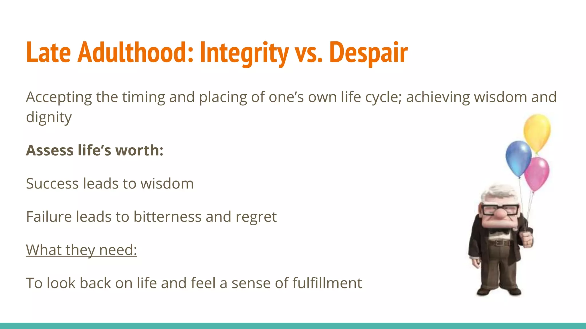 Late Adulthood: Integrity vs. Despair
Accepting the timing and placing of one’s own life cycle; achieving wisdom and
dignity
Assess life’s worth:
Success leads to wisdom
Failure leads to bitterness and regret
What they need:
To look back on life and feel a sense of fulfillment
 