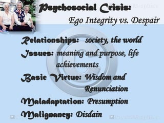 Relationships: society, the world
Issues: meaning and purpose, life
achievements
Basic Virtue: Wisdom and
Renunciation
Maladaptation: Presumption
Malignancy: Disdain
Psychosocial Crisis:
Ego Integrity vs. Despair
 