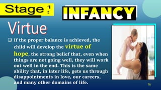 16
 If the proper balance is achieved, the
child will develop the virtue of
hope, the strong belief that, even when
things are not going well, they will work
out well in the end. This is the same
ability that, in later life, gets us through
disappointments in love, our careers,
and many other domains of life.
 