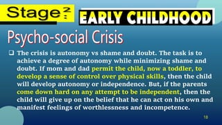 18
 The crisis is autonomy vs shame and doubt. The task is to
achieve a degree of autonomy while minimizing shame and
doubt. If mom and dad permit the child, now a toddler, to
develop a sense of control over physical skills, then the child
will develop autonomy or independence. But, if the parents
come down hard on any attempt to be independent, then the
child will give up on the belief that he can act on his own and
manifest feelings of worthlessness and incompetence.
 