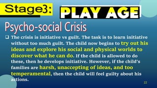 22
 The crisis is initiative vs guilt. The task is to learn initiative
without too much guilt. The child now begins to try out his
ideas and explore his social and physical worlds to
discover what he can do. If the child is allowed to do
these, then he develops initiative. However, if the child’s
families are harsh, unaccepting of ideas, and too
temperamental, then the child will feel guilty about his
actions.
 